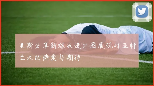 里斯分享新球衣设计图展现对亚特兰大的热爱与期待