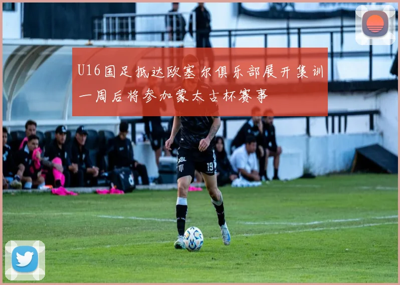 U16国足抵达欧塞尔俱乐部展开集训一周后将参加蒙太古杯赛事