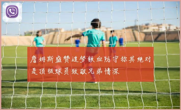 詹姆斯盛赞追梦铁血防守称其绝对是顶级球员致敬兄弟情深