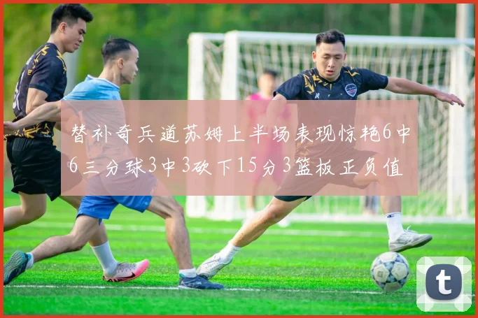 替补奇兵道苏姆上半场表现惊艳6中6三分球3中3砍下15分3篮板正负值高达18