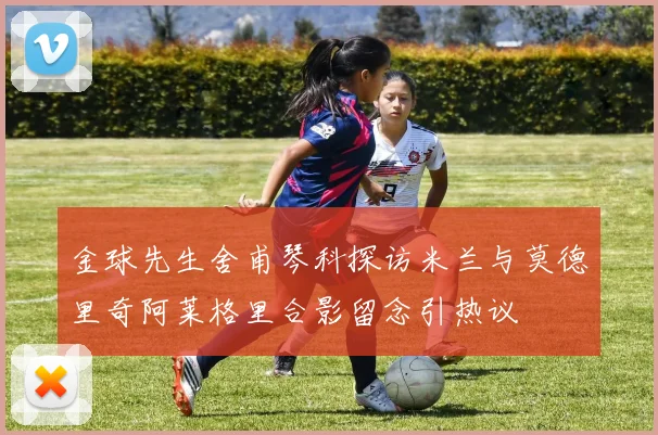 金球先生舍甫琴科探访米兰与莫德里奇阿莱格里合影留念引热议