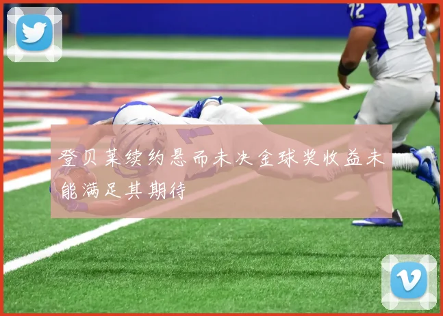 登贝莱续约悬而未决金球奖收益未能满足其期待