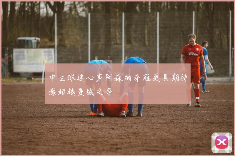 中立球迷心声阿森纳夺冠更具期待感超越曼城之争
