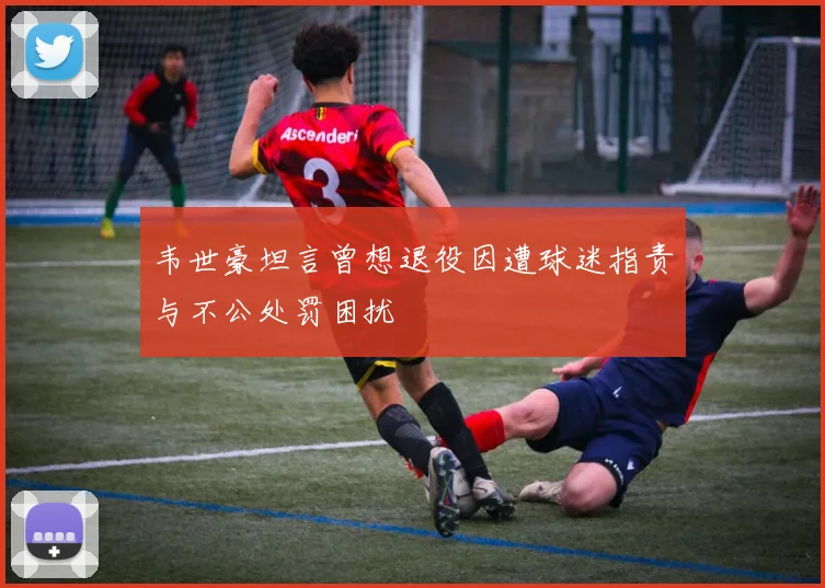 韦世豪坦言曾想退役因遭球迷指责与不公处罚困扰
