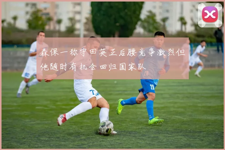 森保一称守田英正后腰竞争激烈但他随时有机会回归国家队