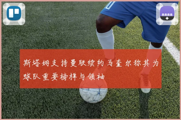 斯塔姆支持曼联续约马奎尔称其为球队重要榜样与领袖