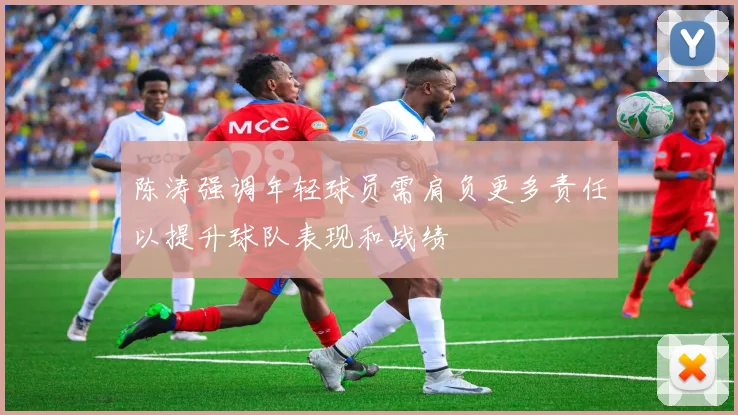 陈涛强调年轻球员需肩负更多责任以提升球队表现和战绩