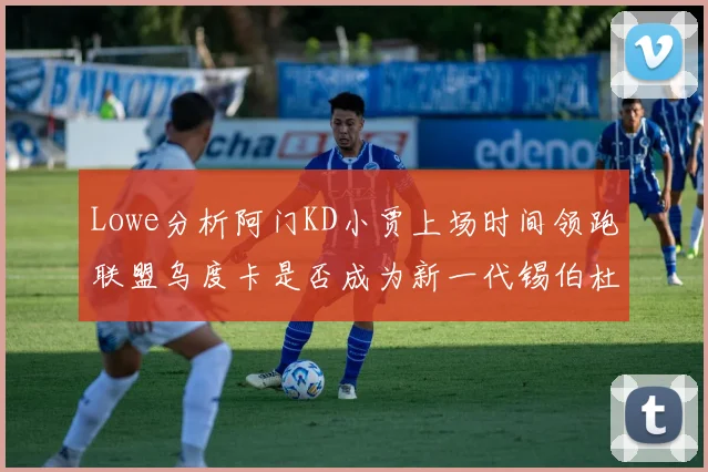 Lowe分析阿门KD小贾上场时间领跑联盟乌度卡是否成为新一代锡伯杜