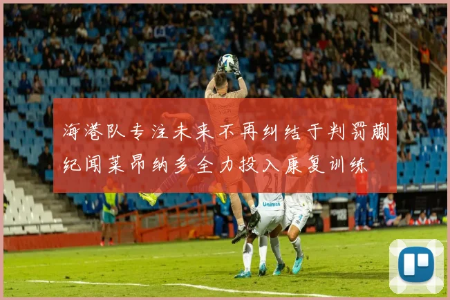 海港队专注未来不再纠结于判罚蒯纪闻莱昂纳多全力投入康复训练