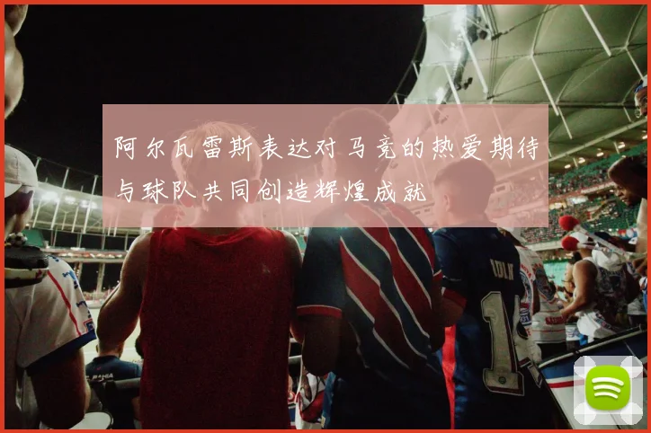 阿尔瓦雷斯表达对马竞的热爱期待与球队共同创造辉煌成就