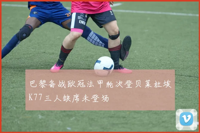 巴黎备战欧冠法甲轮次登贝莱杜埃K77三人缺席未登场