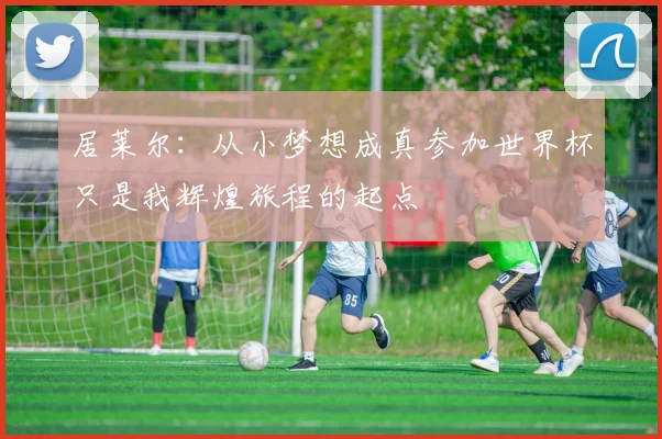 居莱尔：从小梦想成真参加世界杯只是我辉煌旅程的起点