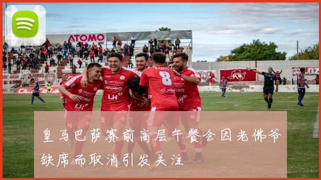 皇马巴萨赛前高层午餐会因老佛爷缺席而取消引发关注