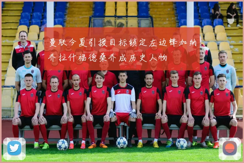 曼联今夏引援目标锁定左边锋加纳乔拉什福德桑乔成历史人物