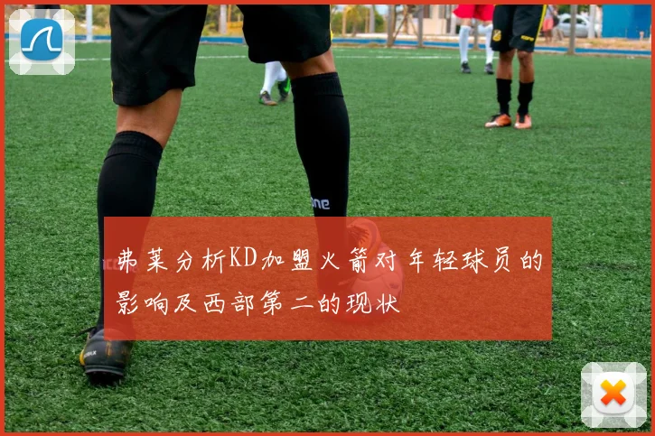 弗莱分析KD加盟火箭对年轻球员的影响及西部第二的现状