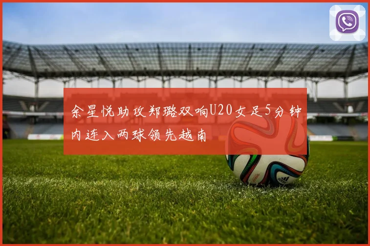 余星悦助攻郑璐双响U20女足5分钟内连入两球领先越南