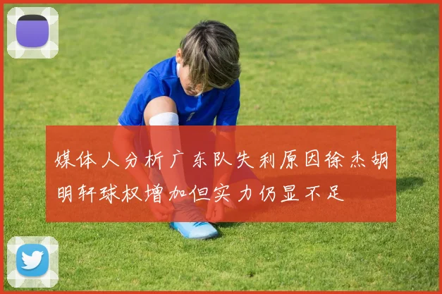 媒体人分析广东队失利原因徐杰胡明轩球权增加但实力仍显不足