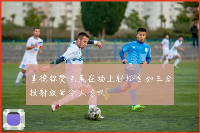 基德称赞克莱在场上轻松自如三分投射效率令人惊叹
