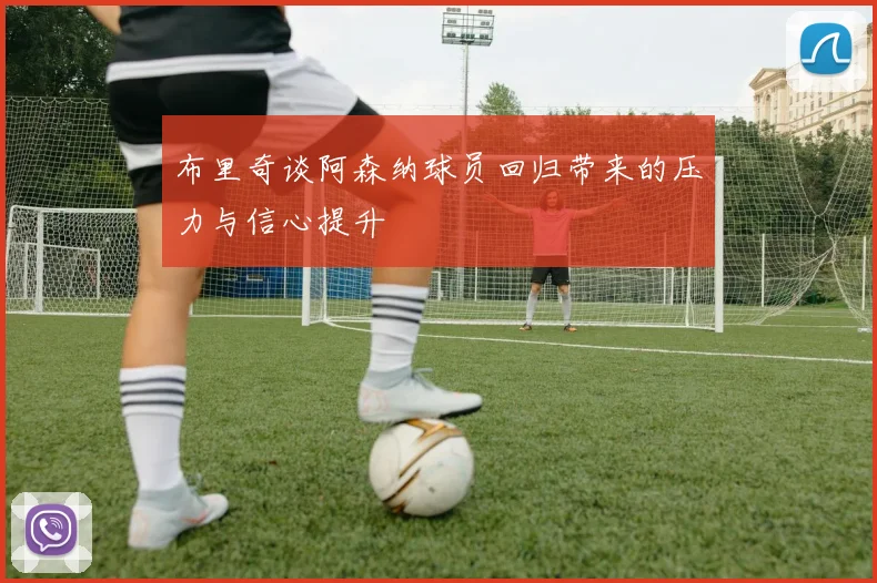 布里奇谈阿森纳球员回归带来的压力与信心提升