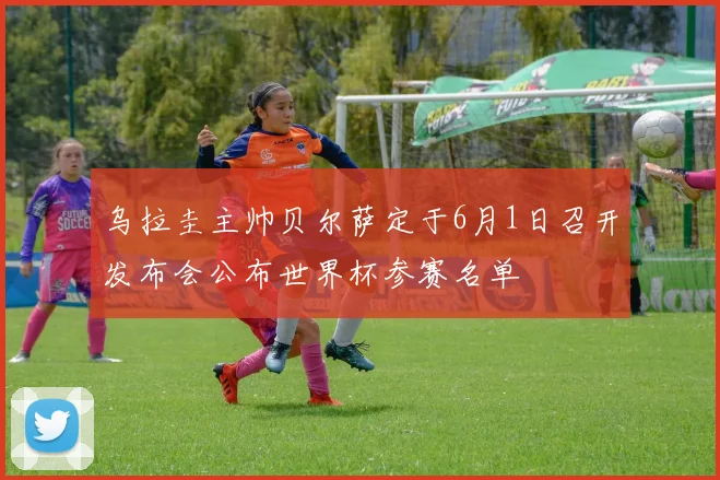 乌拉圭主帅贝尔萨定于6月1日召开发布会公布世界杯参赛名单