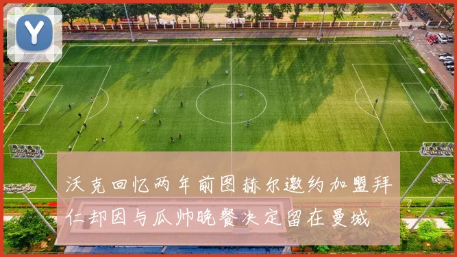 沃克回忆两年前图赫尔邀约加盟拜仁却因与瓜帅晚餐决定留在曼城