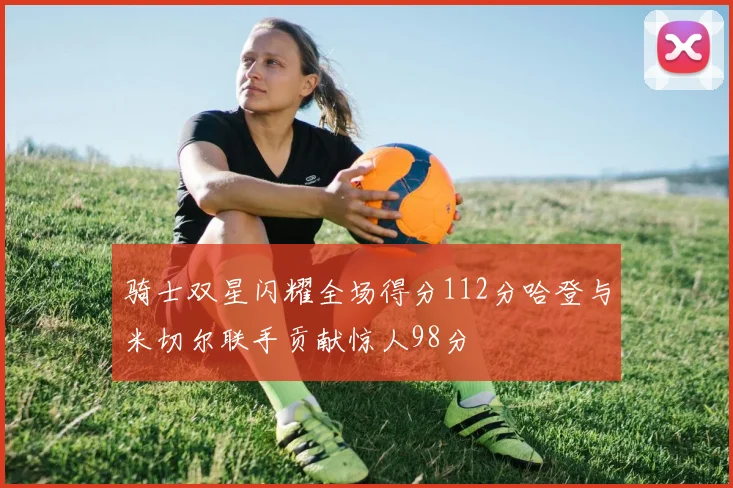 骑士双星闪耀全场得分112分哈登与米切尔联手贡献惊人98分